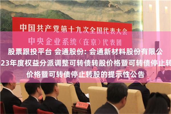 股票跟投平台 会通股份: 会通新材料股份有限公司关于因实施2023年度权益分派调整可转债转股价格暨可转债停止转股的提示性公告