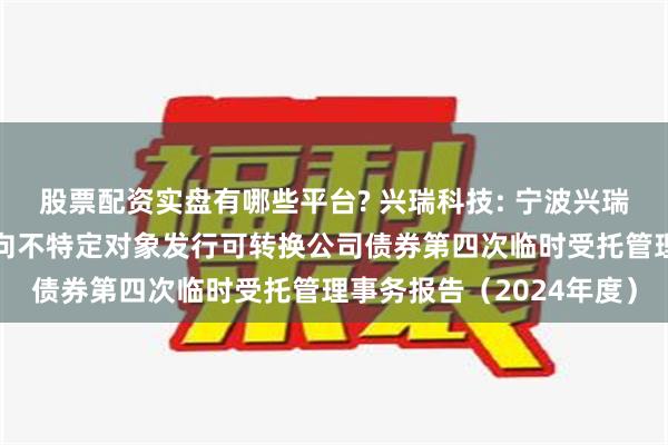 股票配资实盘有哪些平台? 兴瑞科技: 宁波兴瑞电子科技股份有限公司向不特定对象发行可转换公司债券第四次临时受托管理事务报告（2024年度）