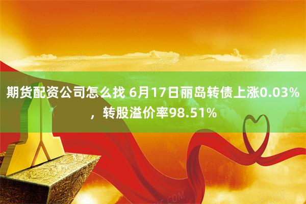 期货配资公司怎么找 6月17日丽岛转债上涨0.03%，转股溢价率98.51%