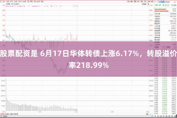 股票配资是 6月17日华体转债上涨6.17%，转股溢价率218.99%