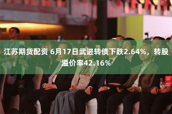 江苏期货配资 6月17日武进转债下跌2.64%，转股溢价率42.16%