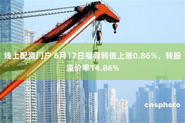 线上配资门户 6月17日福蓉转债上涨0.86%，转股溢价率14.86%