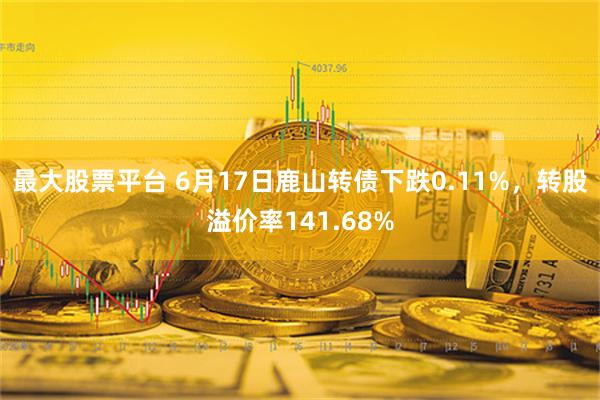 最大股票平台 6月17日鹿山转债下跌0.11%，转股溢价率141.68%