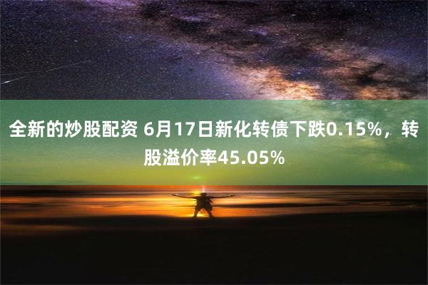 全新的炒股配资 6月17日新化转债下跌0.15%，转股溢价率45.05%