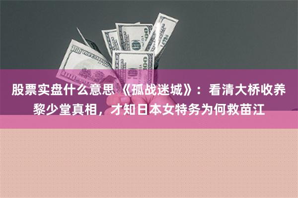 股票实盘什么意思 《孤战迷城》：看清大桥收养黎少堂真相，才知日本女特务为何救苗江