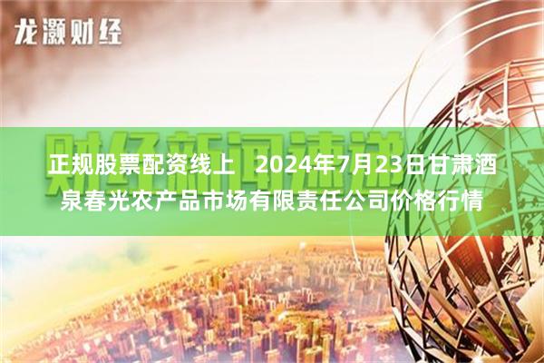 正规股票配资线上   2024年7月23日甘肃酒泉春光农产品市场有限责任公司价格行情