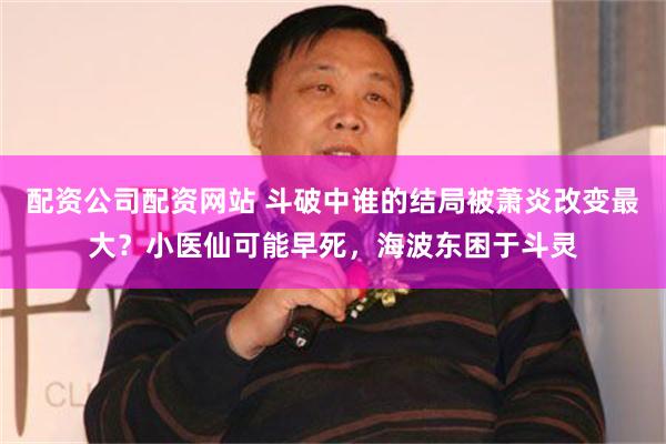 配资公司配资网站 斗破中谁的结局被萧炎改变最大？小医仙可能早死，海波东困于斗灵