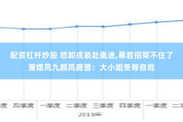 配资杠杆炒股 怒卸戎装赴凰途,暴君招架不住了萧煜凤九颜凤薇蔷：大小姐受辱自戕