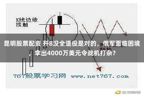 昆明股票配资 歼8没全退役是对的，俄军面临困境，拿出4000万美元令战机打杂？