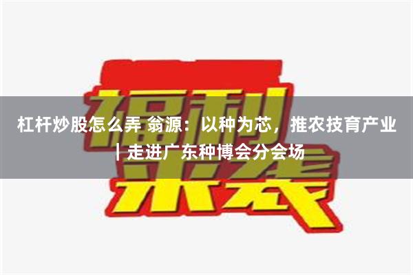 杠杆炒股怎么弄 翁源：以种为芯，推农技育产业｜走进广东种博会分会场