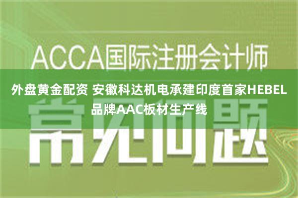 外盘黄金配资 安徽科达机电承建印度首家HEBEL品牌AAC板材生产线