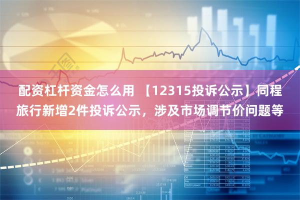 配资杠杆资金怎么用 【12315投诉公示】同程旅行新增2件投诉公示，涉及市场调节价问题等