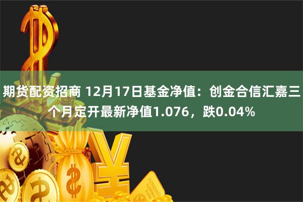 期货配资招商 12月17日基金净值：创金合信汇嘉三个月定开最新净值1.076，跌0.04%