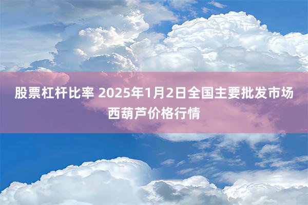 股票杠杆比率 2025年1月2日全国主要批发市场西葫芦价格行情