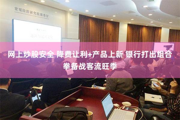 网上炒股安全 降费让利+产品上新 银行打出组合拳备战客流旺季