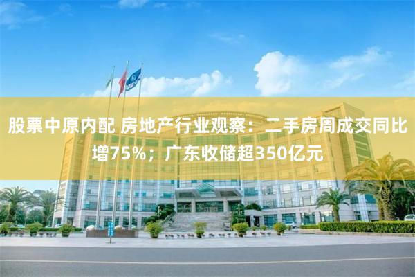 股票中原内配 房地产行业观察：二手房周成交同比增75%；广东收储超350亿元