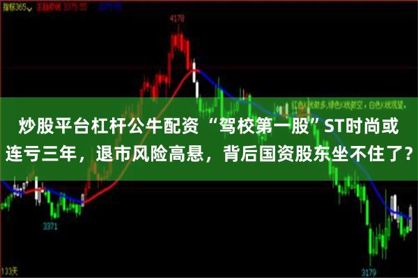 炒股平台杠杆公牛配资 “驾校第一股”ST时尚或连亏三年，退市风险高悬，背后国资股东坐不住了？