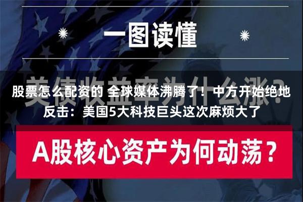 股票怎么配资的 全球媒体沸腾了！中方开始绝地反击：美国5大科技巨头这次麻烦大了